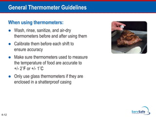 When using thermometers:
 Wash, rinse, sanitize, and air-dry
thermometers before and after using them
 Calibrate them before each shift to
ensure accuracy
 Make sure thermometers used to measure
the temperature of food are accurate to
+/- 2˚F or +/- 1˚C
 Only use glass thermometers if they are
enclosed in a shatterproof casing
4-12
General Thermometer Guidelines
 