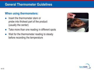 When using thermometers:
 Insert the thermometer stem or
probe into thickest part of the product
(usually the center)
 Take more than one reading in different spots
 Wait for the thermometer reading to steady
before recording the temperature
4-13
General Thermometer Guidelines
 