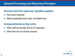 Purchase food from approved, reputable suppliers:
 Have been inspected
 Meet all applicable local, state, and federal laws
Arrange deliveries so they arrive:
 When staff has enough time to do inspections
 When they can be correctly received
5-3
General Purchasing and Receiving Principles
 