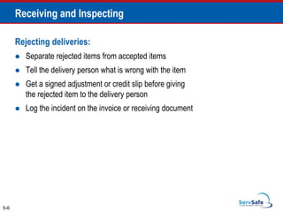 Rejecting deliveries:
 Separate rejected items from accepted items
 Tell the delivery person what is wrong with the item
 Get a signed adjustment or credit slip before giving
the rejected item to the delivery person
 Log the incident on the invoice or receiving document
5-6
Receiving and Inspecting
 
