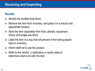 Recalls:
 Identify the recalled food items
 Remove the item from inventory, and place it in a secure and
appropriate location
 Store the item separately from food, utensils, equipment,
linens, and single-use items
 Label the item in a way that will prevent it from being placed
back in inventory
 Inform staff not to use the product
 Refer to the vendor’s notification or recall notice to
determine what to do with the item
5-7
Receiving and Inspecting
 
