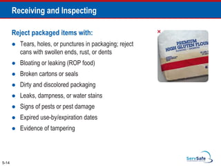Reject packaged items with:
 Tears, holes, or punctures in packaging; reject
cans with swollen ends, rust, or dents
 Bloating or leaking (ROP food)
 Broken cartons or seals
 Dirty and discolored packaging
 Leaks, dampness, or water stains
 Signs of pests or pest damage
 Expired use-by/expiration dates
 Evidence of tampering
5-14
Receiving and Inspecting
 