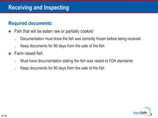 Required documents:
 Fish that will be eaten raw or partially cooked
o Documentation must show the fish was correctly frozen before being received
o Keep documents for 90 days from the sale of the fish
 Farm raised fish
o Must have documentation stating the fish was raised to FDA standards
o Keep documents for 90 days from the sale of the fish
5-16
Receiving and Inspecting
 