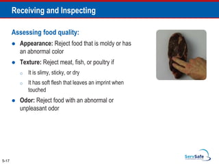 Assessing food quality:
 Appearance: Reject food that is moldy or has
an abnormal color
 Texture: Reject meat, fish, or poultry if
o It is slimy, sticky, or dry
o It has soft flesh that leaves an imprint when
touched
 Odor: Reject food with an abnormal or
unpleasant odor
5-17
Receiving and Inspecting
 