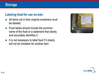 Labeling food for use on-site:
 All items not in their original containers must
be labeled
 Food labels should include the common
name of the food or a statement that clearly
and accurately identifies it
 It is not necessary to label food if it clearly
will not be mistaken for another item
5-18
Storage
 