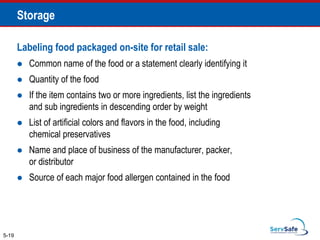 Labeling food packaged on-site for retail sale:
 Common name of the food or a statement clearly identifying it
 Quantity of the food
 If the item contains two or more ingredients, list the ingredients
and sub ingredients in descending order by weight
 List of artificial colors and flavors in the food, including
chemical preservatives
 Name and place of business of the manufacturer, packer,
or distributor
 Source of each major food allergen contained in the food
5-19
Storage
 