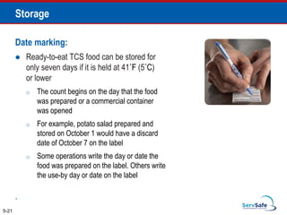 Date marking:
 Ready-to-eat TCS food can be stored for
only seven days if it is held at 41˚F (5˚C)
or lower
o The count begins on the day that the food
was prepared or a commercial container
was opened
o For example, potato salad prepared and
stored on October 1 would have a discard
date of October 7 on the label
o Some operations write the day or date the
food was prepared on the label. Others write
the use-by day or date on the label
.
5-21
Storage
 