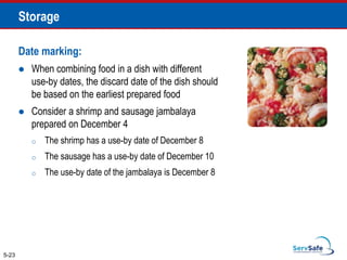 Date marking:
 When combining food in a dish with different
use-by dates, the discard date of the dish should
be based on the earliest prepared food
 Consider a shrimp and sausage jambalaya
prepared on December 4
o The shrimp has a use-by date of December 8
o The sausage has a use-by date of December 10
o The use-by date of the jambalaya is December 8
5-23
Storage
 