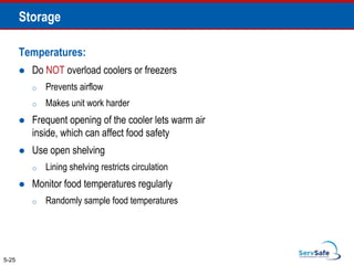 Temperatures:
 Do NOT overload coolers or freezers
o Prevents airflow
o Makes unit work harder
 Frequent opening of the cooler lets warm air
inside, which can affect food safety
 Use open shelving
o Lining shelving restricts circulation
 Monitor food temperatures regularly
o Randomly sample food temperatures
5-25
Storage
 