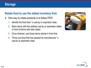 Rotate food to use the oldest inventory first:
 One way to rotate products is to follow FIFO
1. Identify the food item’s use-by or expiration date
2. Store items with the earliest use-by or expiration dates
in front of items with later dates
3. Once shelved, use those items stored in front first
4. Throw out food that has passed its manufacturer’s
use-by or expiration date
5-26
Storage
 