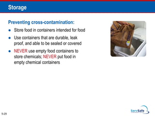 Preventing cross-contamination:
 Store food in containers intended for food
 Use containers that are durable, leak
proof, and able to be sealed or covered
 NEVER use empty food containers to
store chemicals; NEVER put food in
empty chemical containers
5-29
Storage
 