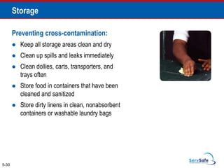 Preventing cross-contamination:
 Keep all storage areas clean and dry
 Clean up spills and leaks immediately
 Clean dollies, carts, transporters, and
trays often
 Store food in containers that have been
cleaned and sanitized
 Store dirty linens in clean, nonabsorbent
containers or washable laundry bags
5-30
Storage
 