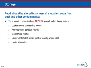 Food should be stored in a clean, dry location away from
dust and other contaminants:
 To prevent contamination, NEVER store food in these areas
o Locker rooms or dressing rooms
o Restrooms or garbage rooms
o Mechanical rooms
o Under unshielded sewer lines or leaking water lines
o Under stairwells
5-33
Storage
 