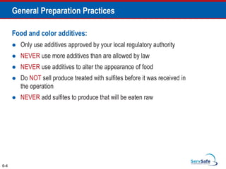 Food and color additives:
 Only use additives approved by your local regulatory authority
 NEVER use more additives than are allowed by law
 NEVER use additives to alter the appearance of food
 Do NOT sell produce treated with sulfites before it was received in
the operation
 NEVER add sulfites to produce that will be eaten raw
6-4
General Preparation Practices
 