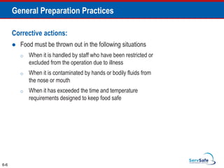 Corrective actions:
 Food must be thrown out in the following situations
o When it is handled by staff who have been restricted or
excluded from the operation due to illness
o When it is contaminated by hands or bodily fluids from
the nose or mouth
o When it has exceeded the time and temperature
requirements designed to keep food safe
6-6
General Preparation Practices
 