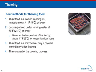 Four methods for thawing food:
1. Thaw food in a cooler, keeping its
temperature at 41˚F (5˚C) or lower
2. Submerge food under running water at
70˚F (21˚C) or lower
o Never let the temperature of the food go
above 41˚F (5˚C) for longer than four hours
3. Thaw food in a microwave, only if cooked
immediately after thawing
4. Thaw as part of the cooking process
6-7
Thawing
 