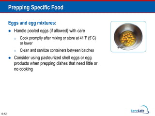 Eggs and egg mixtures:
 Handle pooled eggs (if allowed) with care
o Cook promptly after mixing or store at 41˚F (5˚C)
or lower
o Clean and sanitize containers between batches
 Consider using pasteurized shell eggs or egg
products when prepping dishes that need little or
no cooking
6-12
Prepping Specific Food
 