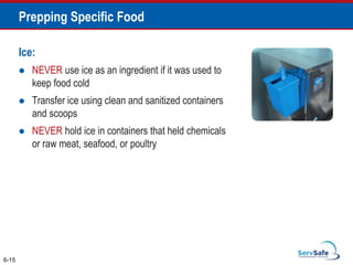 Ice:
 NEVER use ice as an ingredient if it was used to
keep food cold
 Transfer ice using clean and sanitized containers
and scoops
 NEVER hold ice in containers that held chemicals
or raw meat, seafood, or poultry
6-15
Prepping Specific Food
 