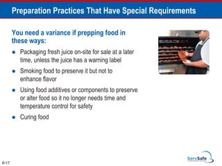 You need a variance if prepping food in
these ways:
 Packaging fresh juice on-site for sale at a later
time, unless the juice has a warning label
 Smoking food to preserve it but not to
enhance flavor
 Using food additives or components to preserve
or alter food so it no longer needs time and
temperature control for safety
 Curing food
6-17
Preparation Practices That Have Special Requirements
 