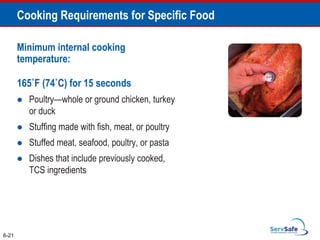 Minimum internal cooking
temperature:
165˚F (74˚C) for 15 seconds
 Poultry—whole or ground chicken, turkey
or duck
 Stuffing made with fish, meat, or poultry
 Stuffed meat, seafood, poultry, or pasta
 Dishes that include previously cooked,
TCS ingredients
6-21
Cooking Requirements for Specific Food
 