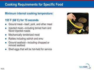 Minimum internal cooking temperature:
155˚F (68˚C) for 15 seconds
 Ground meat—beef, pork, and other meat
 Injected meat—including brined ham and
flavor-injected roasts
 Mechanically tenderized meat
 Ratites including ostrich and emu
 Ground seafood—including chopped or
minced seafood
 Shell eggs that will be hot-held for service
6-22
Cooking Requirements for Specific Food
 