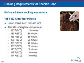 Minimum internal cooking temperature:
145˚F (63˚C) for four minutes
 Roasts of pork, beef, veal, and lamb
 Alternate cooking times/temperatures
o 130˚F (54˚C) 112 minutes
o 131˚F (55˚C) 89 minutes
o 133˚F (56˚C) 56 minutes
o 135˚F (57˚C) 36 minutes
o 136˚F (58˚C) 28 minutes
o 138˚F (59˚C) 18 minutes
o 140˚F (60˚C) 12 minutes
o 142˚F (61˚C) 8 minutes
o 144˚F (62˚C) 5 minutes
6-24
Cooking Requirements for Specific Food
 