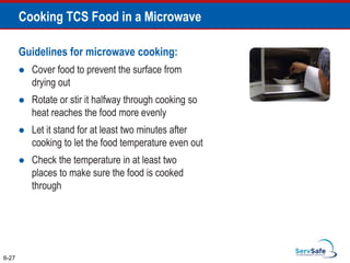Guidelines for microwave cooking:
 Cover food to prevent the surface from
drying out
 Rotate or stir it halfway through cooking so
heat reaches the food more evenly
 Let it stand for at least two minutes after
cooking to let the food temperature even out
 Check the temperature in at least two
places to make sure the food is cooked
through
Cooking TCS Food in a Microwave
6-27
 