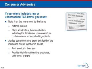 If your menu includes raw or
undercooked TCS items, you must:
 Note it on the menu next to the items
o Asterisk the item
o Place a footnote at the menu bottom
indicating the item is raw, undercooked, or
contains raw or undercooked ingredients
 Advise customers who order this food of the
increased risk of foodborne illness
o Post a notice in the menu
o Provide this information using brochures,
table tents, or signs
6-29
Consumer Advisories
 