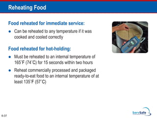 Food reheated for immediate service:
 Can be reheated to any temperature if it was
cooked and cooled correctly
Food reheated for hot-holding:
 Must be reheated to an internal temperature of
165˚F (74˚C) for 15 seconds within two hours
 Reheat commercially processed and packaged
ready-to-eat food to an internal temperature of at
least 135˚F (57˚C)
6-37
Reheating Food
 