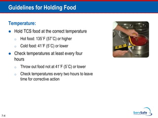 Temperature:
 Hold TCS food at the correct temperature
o Hot food: 135˚F (57˚C) or higher
o Cold food: 41˚F (5˚C) or lower
 Check temperatures at least every four
hours
o Throw out food not at 41˚F (5˚C) or lower
o Check temperatures every two hours to leave
time for corrective action
7-4
Guidelines for Holding Food
 