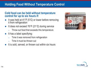 Cold food can be held without temperature
control for up to six hours if:
 It was held at 41˚F (5˚C) or lower before removing
it from refrigeration
 It does not exceed 70˚F (21˚C) during service
o Throw out food that exceeds this temperature
 It has a label specifying:
o Time it was removed from refrigeration
o Time it must be thrown out
 It is sold, served, or thrown out within six hours
7-6
Holding Food Without Temperature Control
 