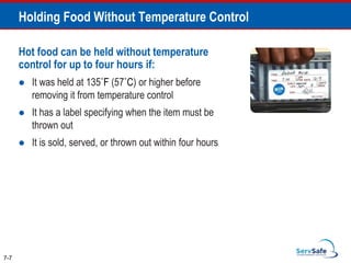 7-7
Holding Food Without Temperature Control
Hot food can be held without temperature
control for up to four hours if:
 It was held at 135˚F (57˚C) or higher before
removing it from temperature control
 It has a label specifying when the item must be
thrown out
 It is sold, served, or thrown out within four hours
 
