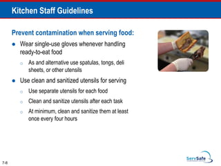 Prevent contamination when serving food:
 Wear single-use gloves whenever handling
ready-to-eat food
o As and alternative use spatulas, tongs, deli
sheets, or other utensils
 Use clean and sanitized utensils for serving
o Use separate utensils for each food
o Clean and sanitize utensils after each task
o At minimum, clean and sanitize them at least
once every four hours
7-8
Kitchen Staff Guidelines
 