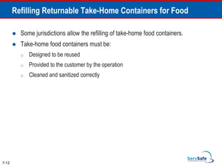 Refilling Returnable Take-Home Containers for Food
 Some jurisdictions allow the refilling of take-home food containers.
 Take-home food containers must be:
o Designed to be reused
o Provided to the customer by the operation
o Cleaned and sanitized correctly
7-12
 