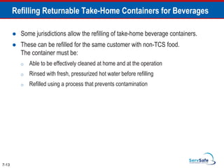 Refilling Returnable Take-Home Containers for Beverages
 Some jurisdictions allow the refilling of take-home beverage containers.
 These can be refilled for the same customer with non-TCS food.
The container must be:
o Able to be effectively cleaned at home and at the operation
o Rinsed with fresh, pressurized hot water before refilling
o Refilled using a process that prevents contamination
7-13
 