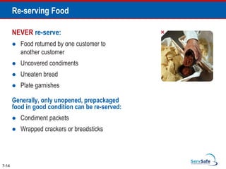 NEVER re-serve:
 Food returned by one customer to
another customer
 Uncovered condiments
 Uneaten bread
 Plate garnishes
Generally, only unopened, prepackaged
food in good condition can be re-served:
 Condiment packets
 Wrapped crackers or breadsticks
7-14
Re-serving Food
 