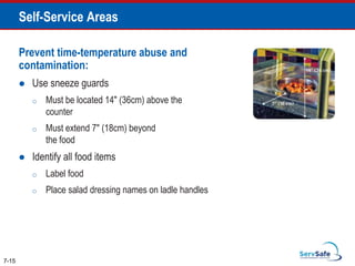 Prevent time-temperature abuse and
contamination:
 Use sneeze guards
o Must be located 14" (36cm) above the
counter
o Must extend 7" (18cm) beyond
the food
 Identify all food items
o Label food
o Place salad dressing names on ladle handles
7-15
Self-Service Areas
 