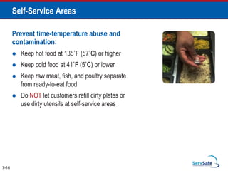 Prevent time-temperature abuse and
contamination:
 Keep hot food at 135˚F (57˚C) or higher
 Keep cold food at 41˚F (5˚C) or lower
 Keep raw meat, fish, and poultry separate
from ready-to-eat food
 Do NOT let customers refill dirty plates or
use dirty utensils at self-service areas
7-16
Self-Service Areas
 