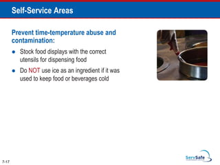 Prevent time-temperature abuse and
contamination:
 Stock food displays with the correct
utensils for dispensing food
 Do NOT use ice as an ingredient if it was
used to keep food or beverages cold
7-17
Self-Service Areas
 