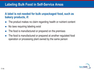A label is not needed for bulk unpackaged food, such as
bakery products, if:
 The product makes no claim regarding health or nutrient content
 No laws requiring labeling exist
 The food is manufactured or prepared on the premises
 The food is manufactured or prepared at another regulated food
operation or processing plant owned by the same person
7-19
Labeling Bulk Food in Self-Service Areas
 