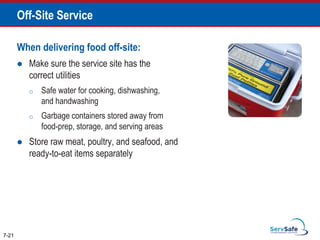 When delivering food off-site:
 Make sure the service site has the
correct utilities
o Safe water for cooking, dishwashing,
and handwashing
o Garbage containers stored away from
food-prep, storage, and serving areas
 Store raw meat, poultry, and seafood, and
ready-to-eat items separately
7-21
Off-Site Service
 