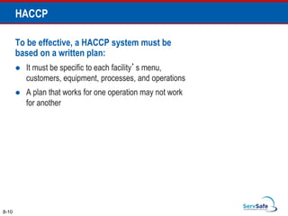 To be effective, a HACCP system must be
based on a written plan:
 It must be specific to each facility’s menu,
customers, equipment, processes, and operations
 A plan that works for one operation may not work
for another
8-10
HACCP
 
