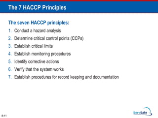 The seven HACCP principles:
1. Conduct a hazard analysis
2. Determine critical control points (CCPs)
3. Establish critical limits
4. Establish monitoring procedures
5. Identify corrective actions
6. Verify that the system works
7. Establish procedures for record keeping and documentation
8-11
The 7 HACCP Principles
 