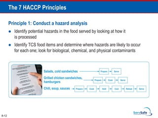 Principle 1: Conduct a hazard analysis
 Identify potential hazards in the food served by looking at how it
is processed
 Identify TCS food items and determine where hazards are likely to occur
for each one; look for biological, chemical, and physical contaminants
8-12
The 7 HACCP Principles
 