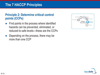Principle 2: Determine critical control
points (CCPs)
 Find points in the process where identified
hazards can be prevented, eliminated, or
reduced to safe levels—these are the CCPs
 Depending on the process, there may be
more than one CCP
8-13
The 7 HACCP Principles
 
