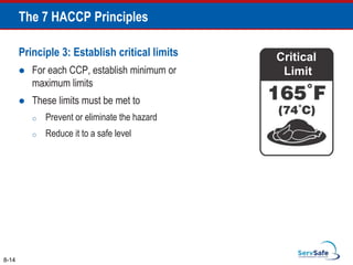Principle 3: Establish critical limits
 For each CCP, establish minimum or
maximum limits
 These limits must be met to
o Prevent or eliminate the hazard
o Reduce it to a safe level
Critical
Limit
8-14
The 7 HACCP Principles
 