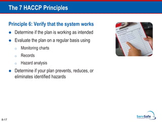 Principle 6: Verify that the system works
 Determine if the plan is working as intended
 Evaluate the plan on a regular basis using
o Monitoring charts
o Records
o Hazard analysis
 Determine if your plan prevents, reduces, or
eliminates identified hazards
8-17
The 7 HACCP Principles
 