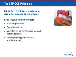 Principle 7: Establish procedures for
record keeping and documentation
Keep records for these actions:
 Monitoring activities
 Corrective actions
 Validating equipment (checking for good
working condition)
 Working with suppliers (invoices,
specifications, etc.)
8-18
The 7 HACCP Principles
 