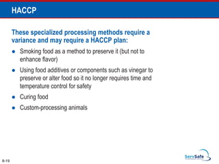 These specialized processing methods require a
variance and may require a HACCP plan:
 Smoking food as a method to preserve it (but not to
enhance flavor)
 Using food additives or components such as vinegar to
preserve or alter food so it no longer requires time and
temperature control for safety
 Curing food
 Custom-processing animals
8-19
HACCP
 