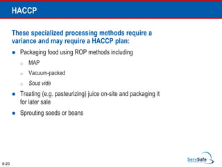 These specialized processing methods require a
variance and may require a HACCP plan:
 Packaging food using ROP methods including
o MAP
o Vacuum-packed
o Sous vide
 Treating (e.g. pasteurizing) juice on-site and packaging it
for later sale
 Sprouting seeds or beans
8-20
HACCP
 